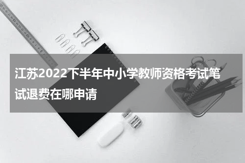 江苏2022下半年中小学教师资格考试笔试退费在哪申请