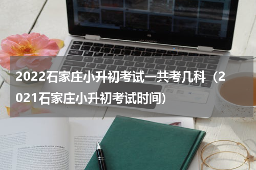 2022石家庄小升初考试一共考几科（2021石家庄小升初考试时间）
