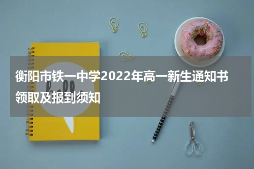 衡阳市铁一中学2022年高一新生通知书领取及报到须知