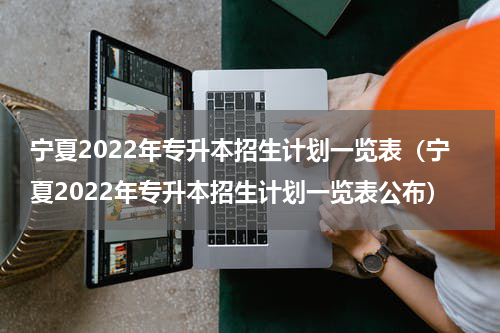 宁夏2022年专升本招生计划一览表（宁夏2022年专升本招生计划一览表公布）