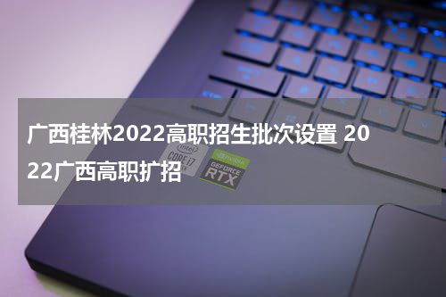 广西桂林2022高职招生批次设置 2022广西高职扩招