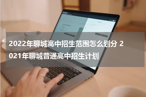 2022年聊城高中招生范围怎么划分 2021年聊城普通高中招生计划