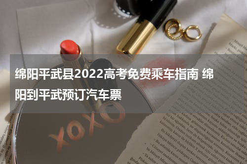 绵阳平武县2022高考免费乘车指南 绵阳到平武预订汽车票
