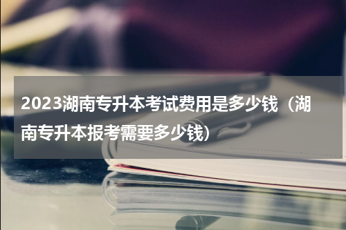 2023湖南专升本考试费用是多少钱（湖南专升本报考需要多少钱）