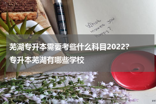 芜湖专升本需要考些什么科目2022? 专升本芜湖有哪些学校
