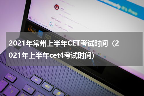 2021年常州上半年CET考试时间（2021年上半年cet4考试时间）