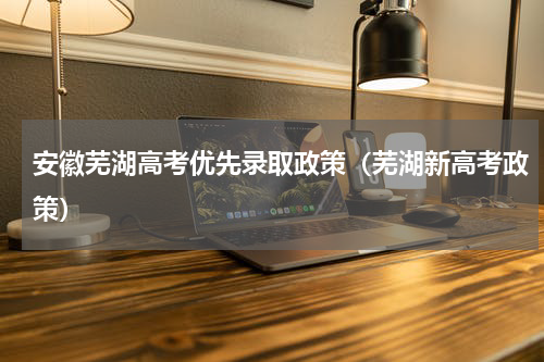 安徽芜湖高考优先录取政策（芜湖新高考政策）