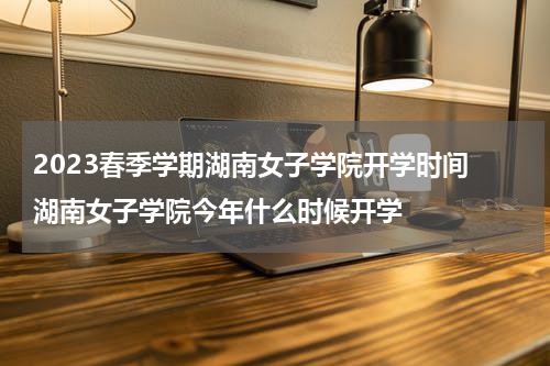 2023春季学期湖南女子学院开学时间 湖南女子学院今年什么时候开学