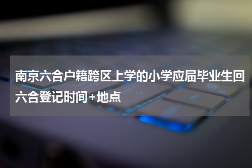 南京六合户籍跨区上学的小学应届毕业生回六合登记时间+地点