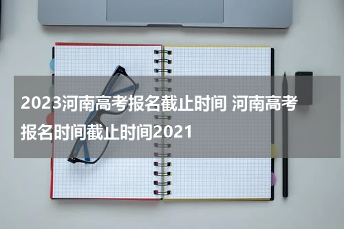 2023河南高考报名截止时间 河南高考报名时间截止时间2021
