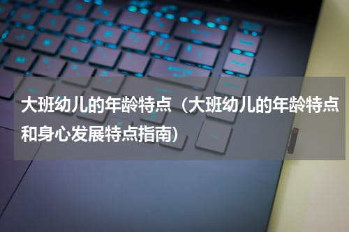 大班幼儿的年龄特点（大班幼儿的年龄特点和身心发展特点指南）