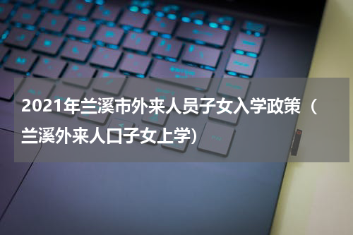 2021年兰溪市外来人员子女入学政策（兰溪外来人口子女上学）