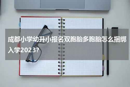 成都小学幼升小报名双胞胎多胞胎怎么捆绑入学2023？