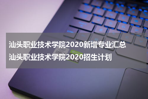 汕头职业技术学院2020新增专业汇总 汕头职业技术学院2020招生计划