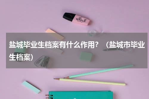 盐城毕业生档案有什么作用？（盐城市毕业生档案）