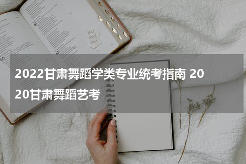 2022甘肃舞蹈学类专业统考指南 2020甘肃舞蹈艺考