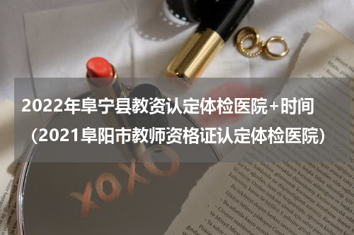 2022年阜宁县教资认定体检医院+时间（2021阜阳市教师资格证认定体检医院）
