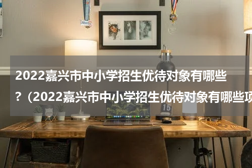2022嘉兴市中小学招生优待对象有哪些?（2022嘉兴市中小学招生优待对象有哪些项目）