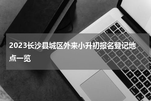 2023长沙县城区外来小升初报名登记地点一览