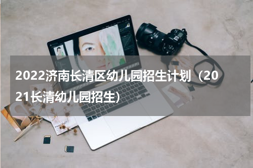 2022济南长清区幼儿园招生计划（2021长清幼儿园招生）