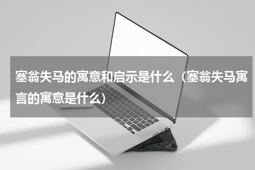 塞翁失马的寓意和启示是什么（塞翁失马寓言的寓意是什么）