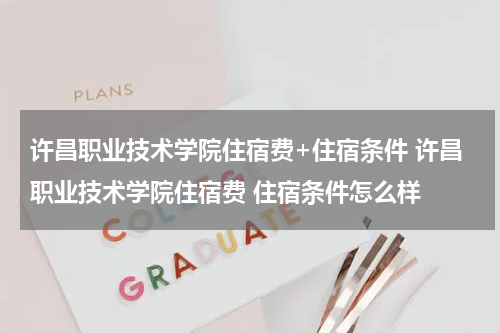许昌职业技术学院住宿费+住宿条件 许昌职业技术学院住宿费 住宿条件怎么样