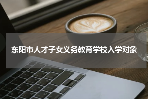 东阳市人才子女义务教育学校入学对象