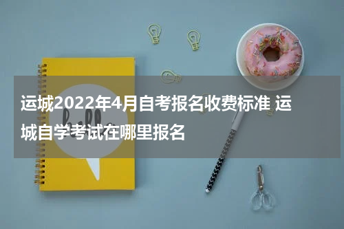 运城2022年4月自考报名收费标准 运城自学考试在哪里报名