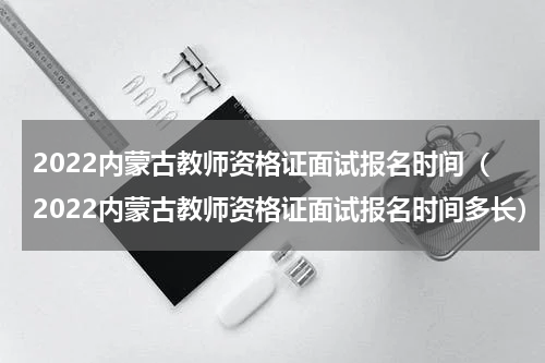 2022内蒙古教师资格证面试报名时间（2022内蒙古教师资格证面试报名时间多长）