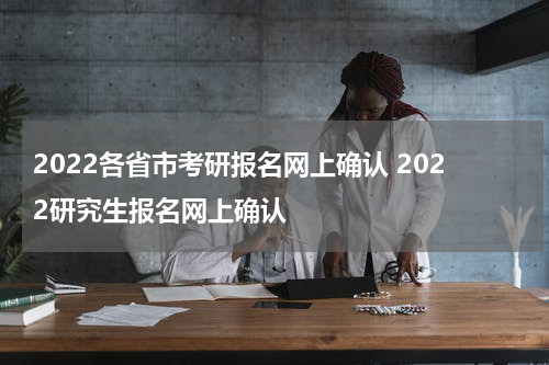 2022各省市考研报名网上确认 2022研究生报名网上确认
