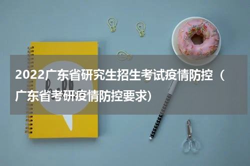 2022广东省研究生招生考试疫情防控（广东省考研疫情防控要求）