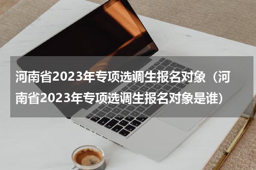 河南省2023年专项选调生报名对象（河南省2023年专项选调生报名对象是谁）