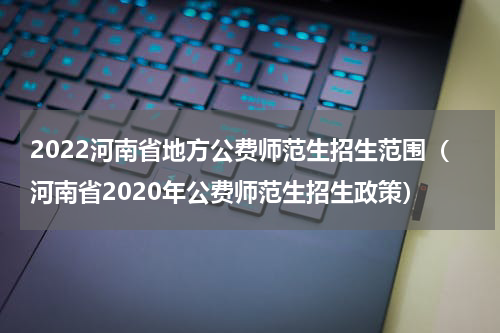 2022河南省地方公费师范生招生范围（河南省2020年公费师范生招生政策）