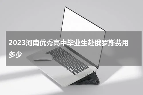 2023河南优秀高中毕业生赴俄罗斯费用多少