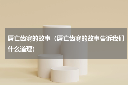 唇亡齿寒的故事（唇亡齿寒的故事告诉我们什么道理）