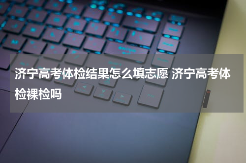 济宁高考体检结果怎么填志愿 济宁高考体检裸检吗