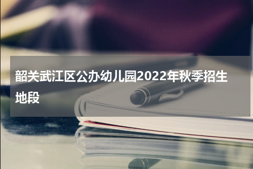 韶关武江区公办幼儿园2022年秋季招生地段