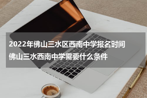 2022年佛山三水区西南中学报名时间 佛山三水西南中学需要什么条件