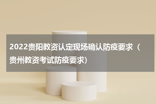 2022贵阳教资认定现场确认防疫要求（贵州教资考试防疫要求）