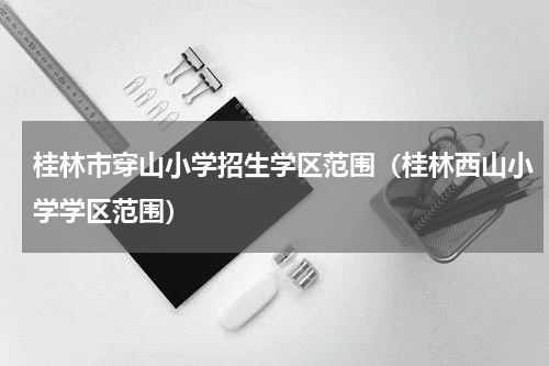 桂林市穿山小学招生学区范围（桂林西山小学学区范围）