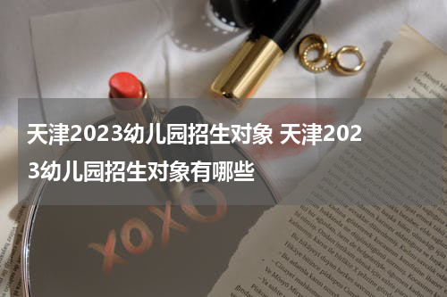 天津2023幼儿园招生对象 天津2023幼儿园招生对象有哪些