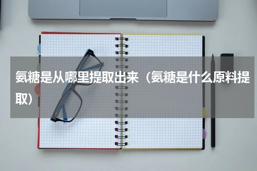 氨糖是从哪里提取出来（氨糖是什么原料提取）