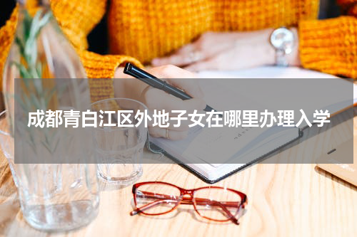 成都青白江区外地子女在哪里办理入学