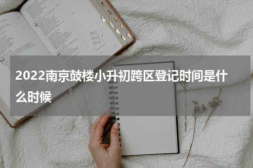 2022南京鼓楼小升初跨区登记时间是什么时候