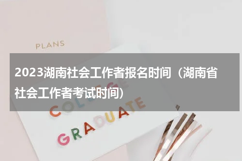 2023湖南社会工作者报名时间（湖南省社会工作者考试时间）