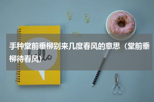 手种堂前垂柳别来几度春风的意思（堂前垂柳待春风）