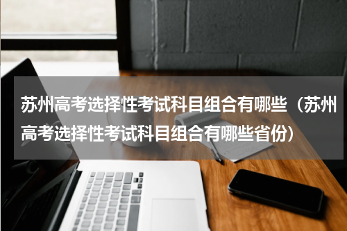 苏州高考选择性考试科目组合有哪些（苏州高考选择性考试科目组合有哪些省份）