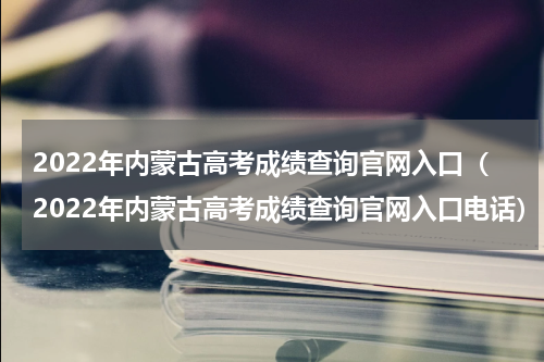2022年内蒙古高考成绩查询官网入口（2022年内蒙古高考成绩查询官网入口电话）