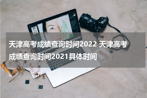 天津高考成绩查询时间2022 天津高考成绩查询时间2021具体时间