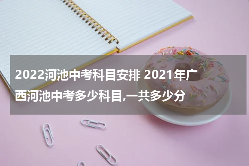 2022河池中考科目安排 2021年广西河池中考多少科目,一共多少分